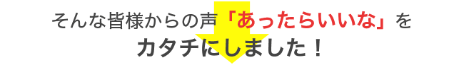 そんな皆様からの声「あったらいいな」を カタチにしました！