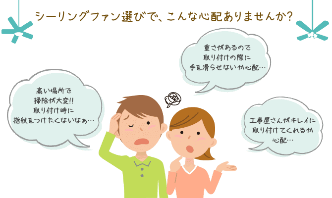 シーリングファン選びで、こんな心配ありませんか？高い場所で掃除が大変!!取り付け時に指紋をつけたくないなぁ。重さがあるので取り付けの際に手を滑らせないか心配。工事屋さんがキレイに取り付けてくれるか心配。