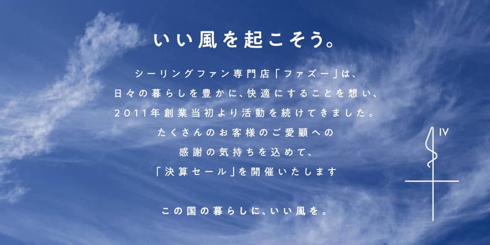 いい風を起こそう。 シーリングファン専門店「ファズー」は、日々の暮らしを豊かに、快適にすることを想い、2011年創業当初より活動を続けてきました。たくさんのお客様のご愛顧への感謝の気持ちを込めて、「決算セール」を開催いたしますこの国の暮らしに、いい風を。